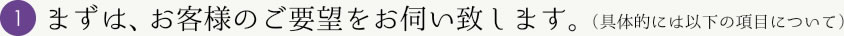 まずは、お客様のご要望をお伺い致します。（具体的には以下の項目について）