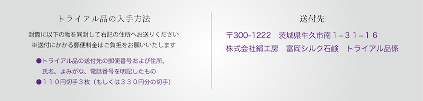 【トライアル品の入手方】封筒に以下のものを入れて右記の住所までお送りください。・トライアル品の送付先住所、郵便番号、氏名、電話番号を明記したもの・84円切手を3枚｜【送付先】〒370-2316 群馬県富岡市富岡1152株式会社絹工房  富岡シルク石鹸  トライアル品係　行