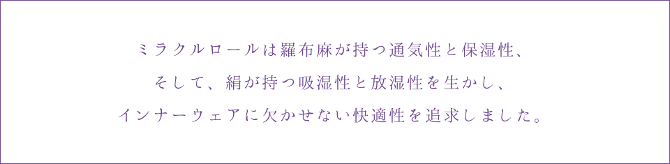 ミラクルロールは羅布麻が持つ通気性と保湿性、そして、絹が持つ吸湿性と放湿性を生かし、インナーウェアに欠かせない快適性を追求しました。